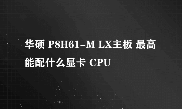 华硕 P8H61-M LX主板 最高能配什么显卡 CPU