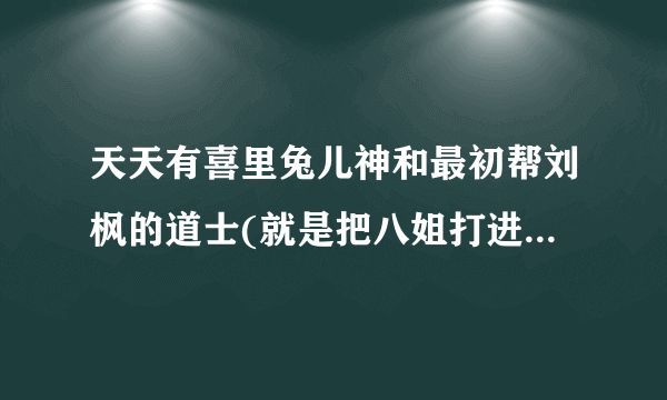 天天有喜里兔儿神和最初帮刘枫的道士(就是把八姐打进坑里的那个)是一个人吗，谢谢