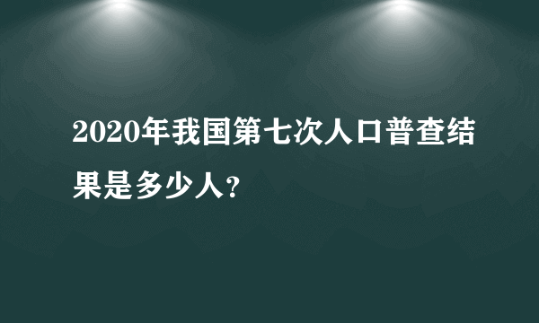 2020年我国第七次人口普查结果是多少人？