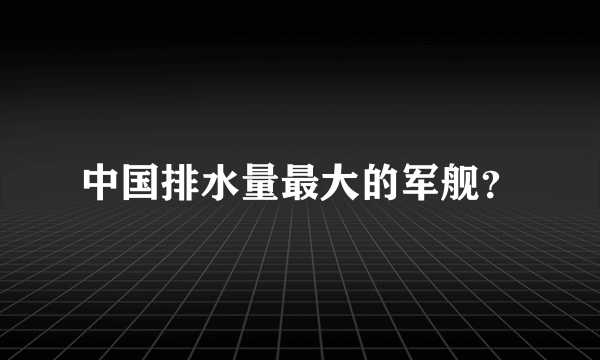 中国排水量最大的军舰？