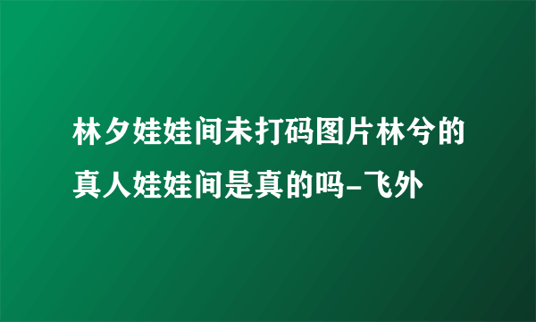 林夕娃娃间未打码图片林兮的真人娃娃间是真的吗-飞外