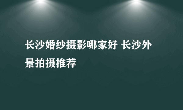 长沙婚纱摄影哪家好 长沙外景拍摄推荐