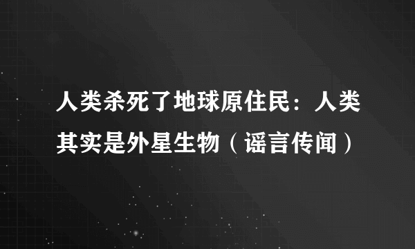 人类杀死了地球原住民：人类其实是外星生物（谣言传闻）