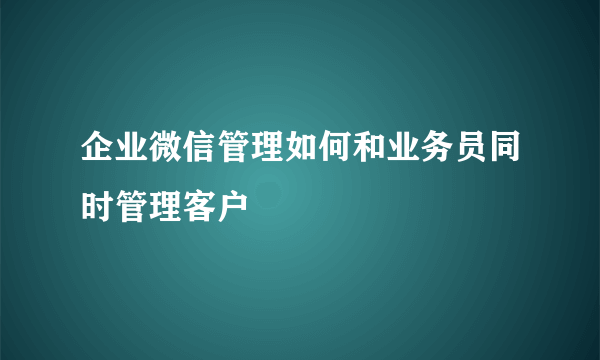 企业微信管理如何和业务员同时管理客户