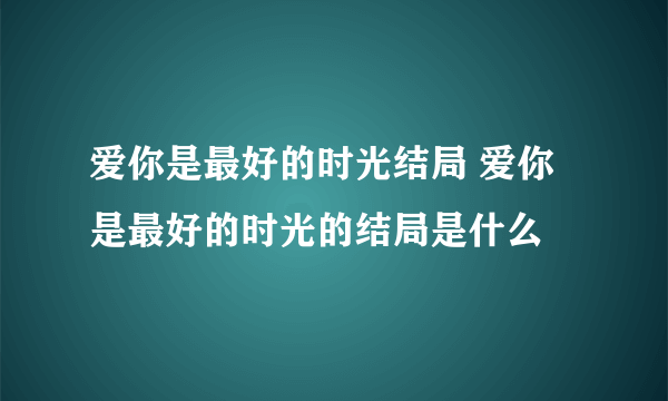 爱你是最好的时光结局 爱你是最好的时光的结局是什么