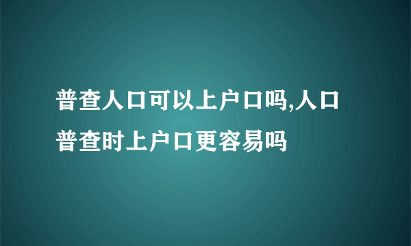 普查人口可以上户口吗,人口普查时上户口更容易吗