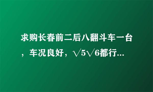 求购长春前二后八翻斗车一台，车况良好，√5√6都行十万左右的？