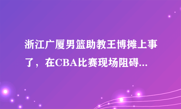 浙江广厦男篮助教王博摊上事了，在CBA比赛现场阻碍记者拍摄，损坏拍摄仪器，如何评价？