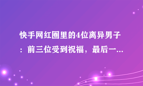 快手网红圈里的4位离异男子：前三位受到祝福，最后一位被骂渣男