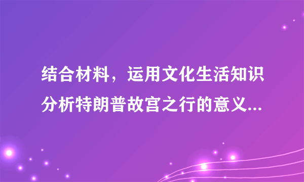 结合材料，运用文化生活知识分析特朗普故宫之行的意义。​结合材料，运用价值判断与价值选择的相关知识分析“合作是中美两国唯一正确选择”的依据。​习近平指出，人文交流是“前人栽树，后人乘凉”的长期事业，请你就如何促进中美人文交流提两条合理化建议。​