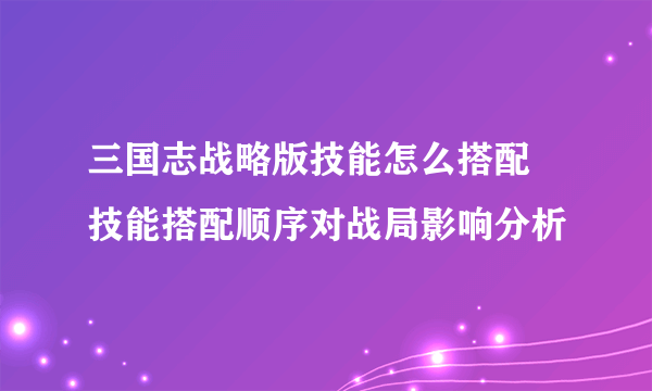 三国志战略版技能怎么搭配 技能搭配顺序对战局影响分析