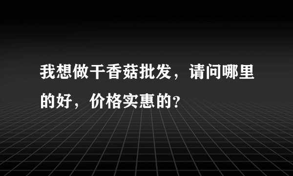 我想做干香菇批发，请问哪里的好，价格实惠的？