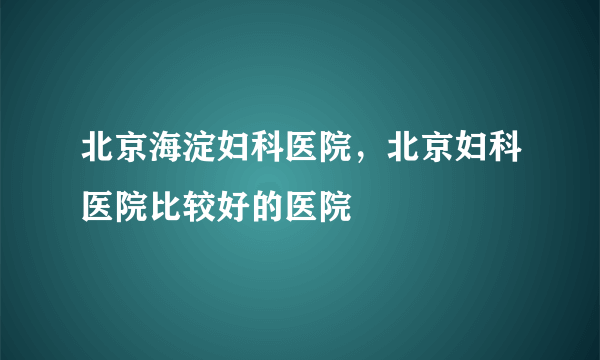 北京海淀妇科医院，北京妇科医院比较好的医院