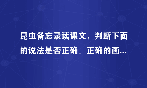 昆虫备忘录读课文，判断下面的说法是否正确。正确的画“√”，错误的画“×”1.“复眼”就是指很多只眼睛。2.蜻蜓、苍蝇的嗅觉灵敏，人们还没走近，它们就发现了。3.瓢虫都是益虫，我们要好好保护。4.蚂蚱和瓢虫都有膜翅，但颜色不同。5.独角仙的头部有两只犀牛一样的角。