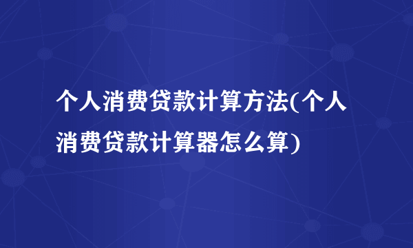 个人消费贷款计算方法(个人消费贷款计算器怎么算)