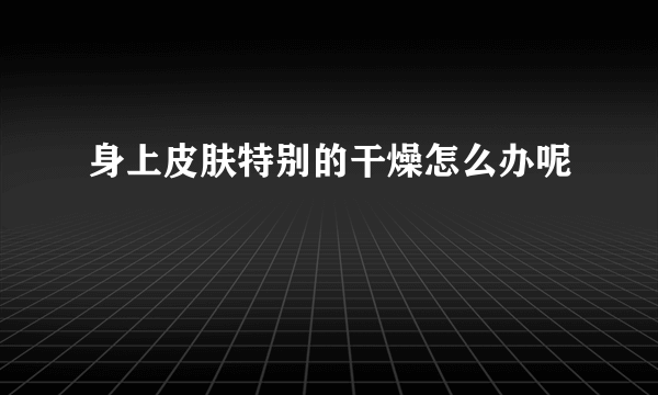 身上皮肤特别的干燥怎么办呢