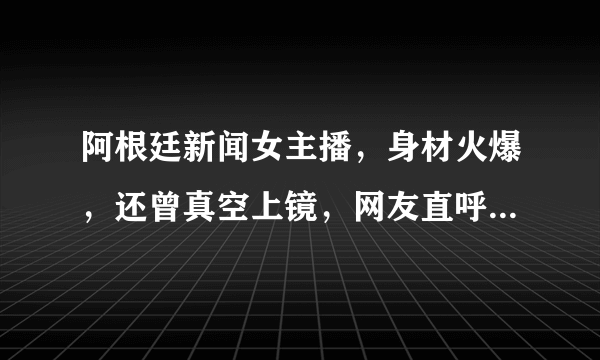 阿根廷新闻女主播，身材火爆，还曾真空上镜，网友直呼大饱眼福