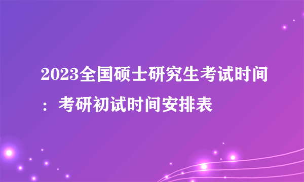 2023全国硕士研究生考试时间：考研初试时间安排表