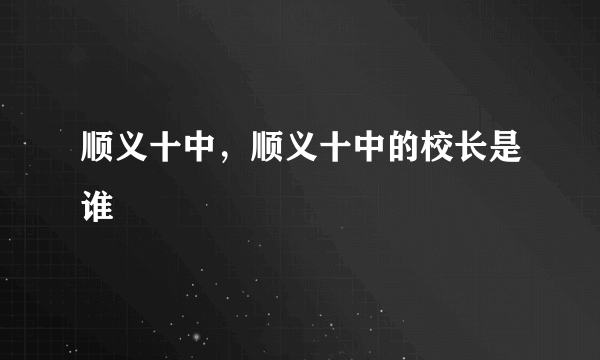 顺义十中，顺义十中的校长是谁