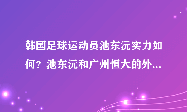 韩国足球运动员池东沅实力如何？池东沅和广州恒大的外援埃尔克森相比谁更强？