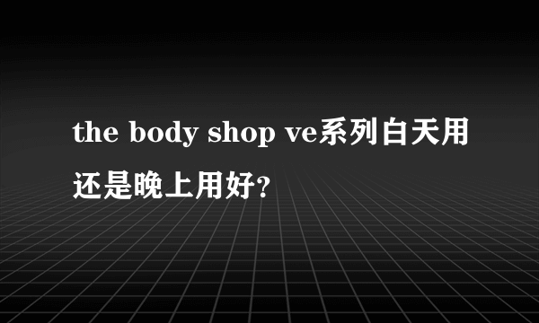 the body shop ve系列白天用还是晚上用好？