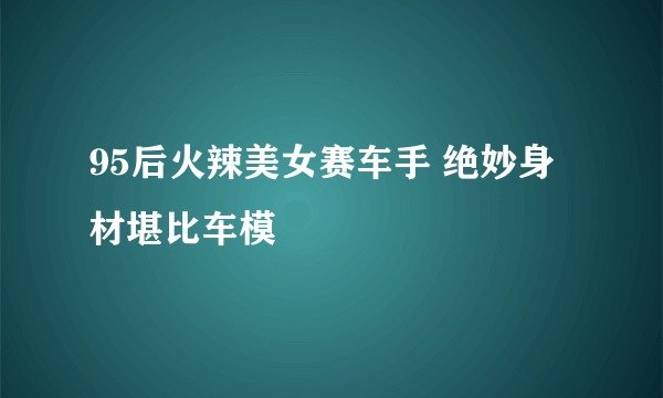 95后火辣美女赛车手 绝妙身材堪比车模