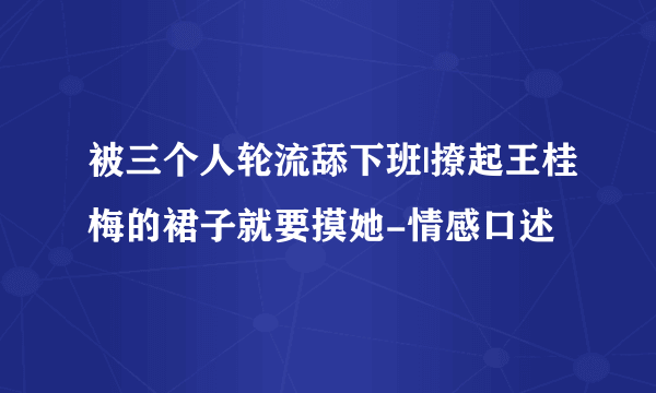 被三个人轮流舔下班|撩起王桂梅的裙子就要摸她-情感口述