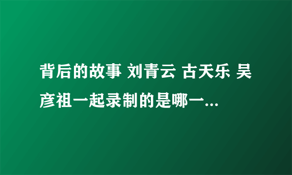 背后的故事 刘青云 古天乐 吴彦祖一起录制的是哪一期节目 在哪可以找到视频?