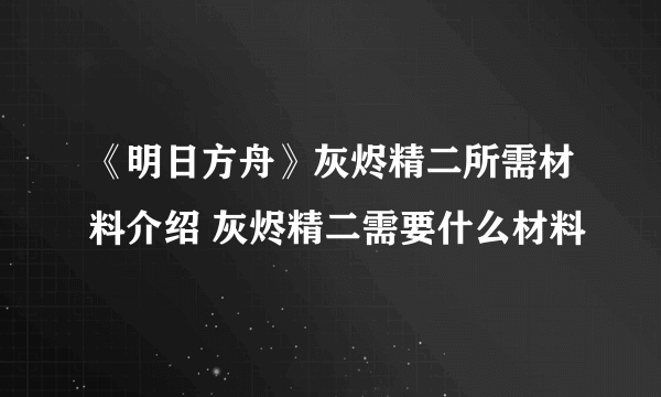 《明日方舟》灰烬精二所需材料介绍 灰烬精二需要什么材料