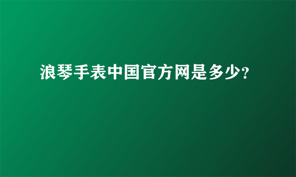 浪琴手表中国官方网是多少？