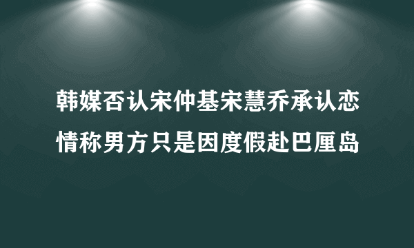 韩媒否认宋仲基宋慧乔承认恋情称男方只是因度假赴巴厘岛