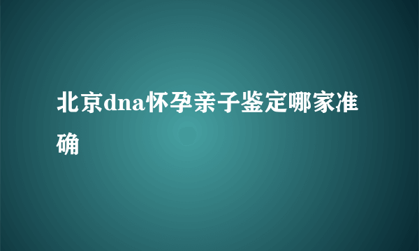 北京dna怀孕亲子鉴定哪家准确