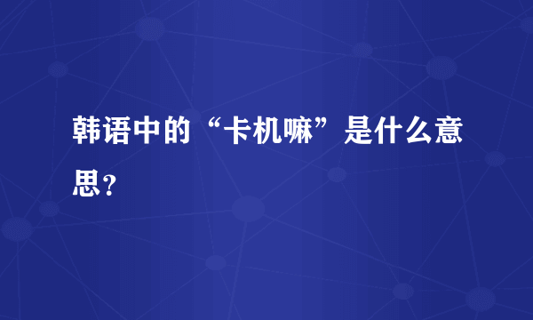 韩语中的“卡机嘛”是什么意思？