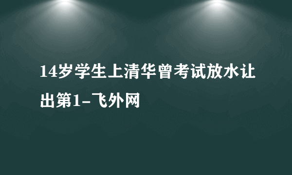 14岁学生上清华曾考试放水让出第1-飞外网