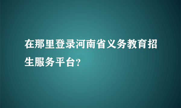 在那里登录河南省义务教育招生服务平台？