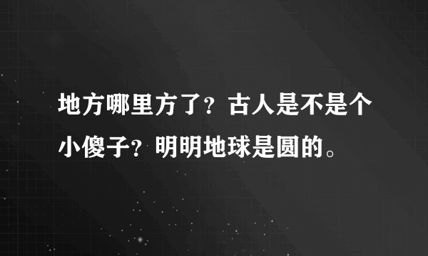 地方哪里方了？古人是不是个小傻子？明明地球是圆的。