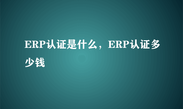 ERP认证是什么，ERP认证多少钱