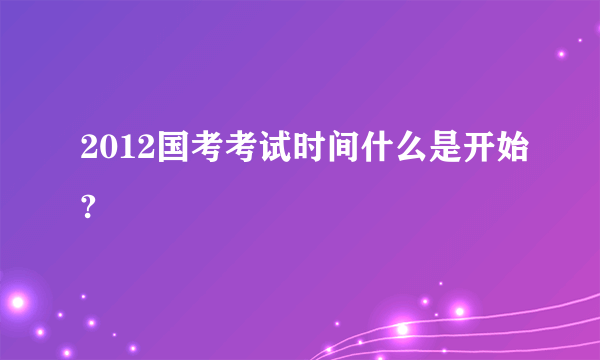 2012国考考试时间什么是开始?