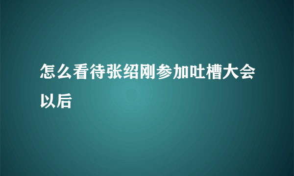 怎么看待张绍刚参加吐槽大会以后