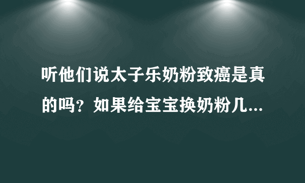 听他们说太子乐奶粉致癌是真的吗？如果给宝宝换奶粉几个月可以换，我宝宝现在快二十天！急急