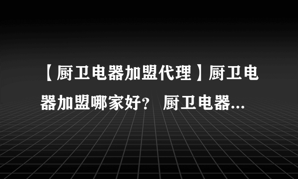 【厨卫电器加盟代理】厨卫电器加盟哪家好？ 厨卫电器店加盟需要多少钱