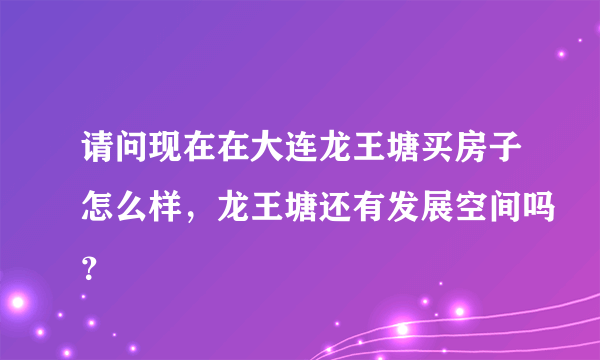 请问现在在大连龙王塘买房子怎么样，龙王塘还有发展空间吗？