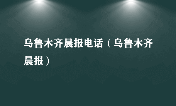 乌鲁木齐晨报电话（乌鲁木齐晨报）