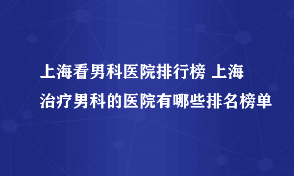 上海看男科医院排行榜 上海治疗男科的医院有哪些排名榜单