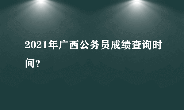 2021年广西公务员成绩查询时间？