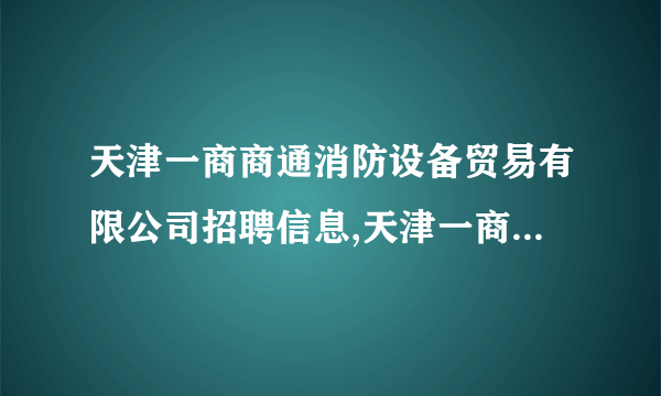 天津一商商通消防设备贸易有限公司招聘信息,天津一商商通消防设备贸易有限公司怎么样？