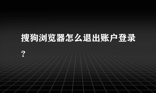 搜狗浏览器怎么退出账户登录？