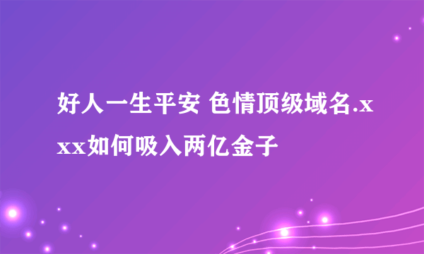 好人一生平安 色情顶级域名.xxx如何吸入两亿金子