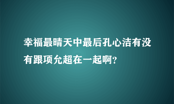 幸福最晴天中最后孔心洁有没有跟项允超在一起啊？