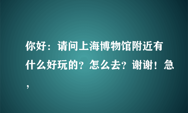 你好：请问上海博物馆附近有什么好玩的？怎么去？谢谢！急，